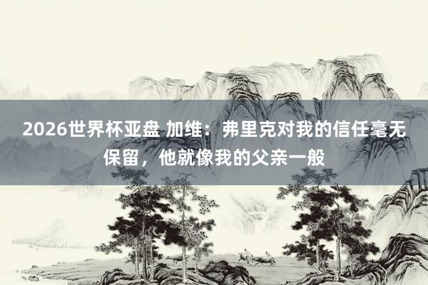 2026世界杯亚盘 加维：弗里克对我的信任毫无保留，他就像我的父亲一般