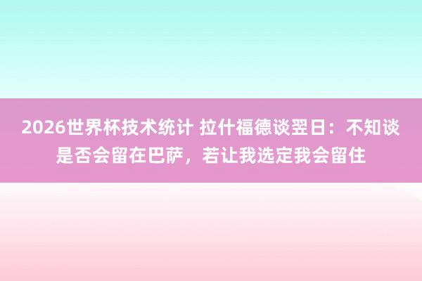 2026世界杯技术统计 拉什福德谈翌日：不知谈是否会留在巴萨，若让我选定我会留住