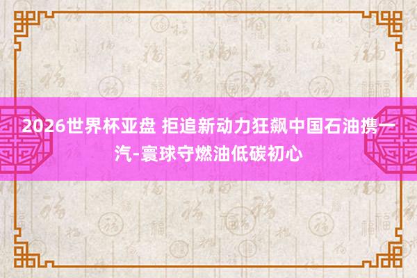2026世界杯亚盘 拒追新动力狂飙中国石油携一汽-寰球守燃油低碳初心