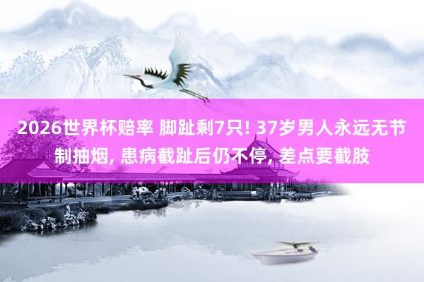 2026世界杯赔率 脚趾剩7只! 37岁男人永远无节制抽烟， 患病截趾后仍不停， 差点要截肢