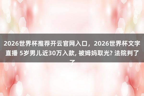 2026世界杯推荐开云官网入口，2026世界杯文字直播 5岁男儿近30万入款， 被姆妈取光? 法院判了