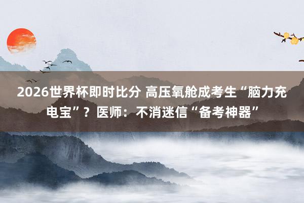 2026世界杯即时比分 高压氧舱成考生“脑力充电宝”？医师：不消迷信“备考神器”