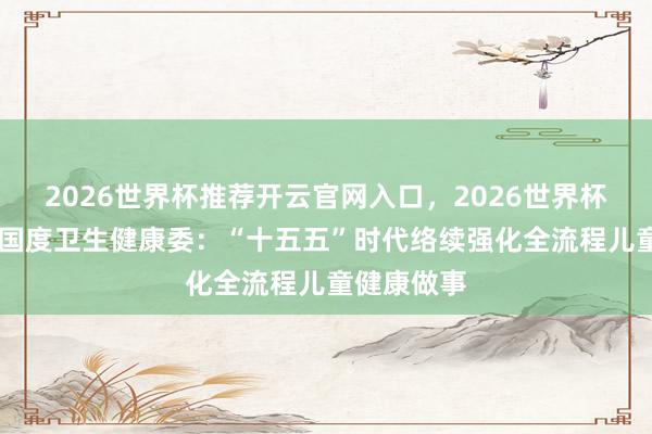 2026世界杯推荐开云官网入口，2026世界杯文字直播 国度卫生健康委：“十五五”时代络续强化全流程儿童健康做事
