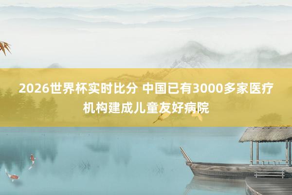 2026世界杯实时比分 中国已有3000多家医疗机构建成儿童友好病院