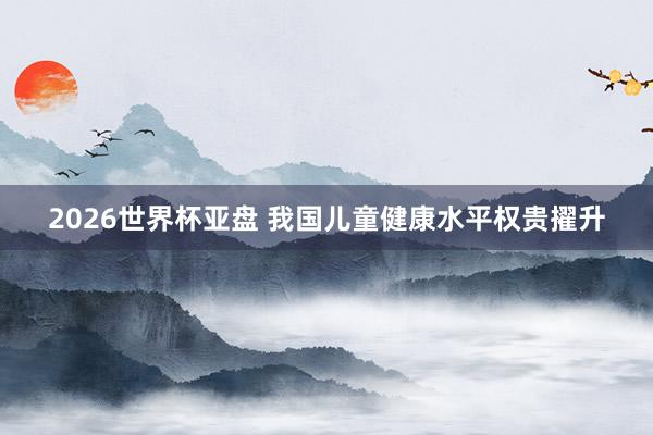 2026世界杯亚盘 我国儿童健康水平权贵擢升