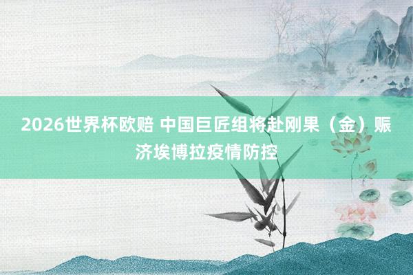2026世界杯欧赔 中国巨匠组将赴刚果（金）赈济埃博拉疫情防控