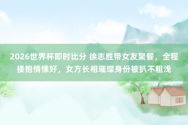 2026世界杯即时比分 徐志胜带女友聚餐，全程搂抱情愫好，女方长相璀璨身份被扒不粗浅