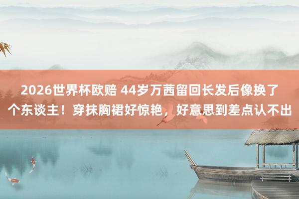 2026世界杯欧赔 44岁万茜留回长发后像换了个东谈主！穿抹胸裙好惊艳，好意思到差点认不出