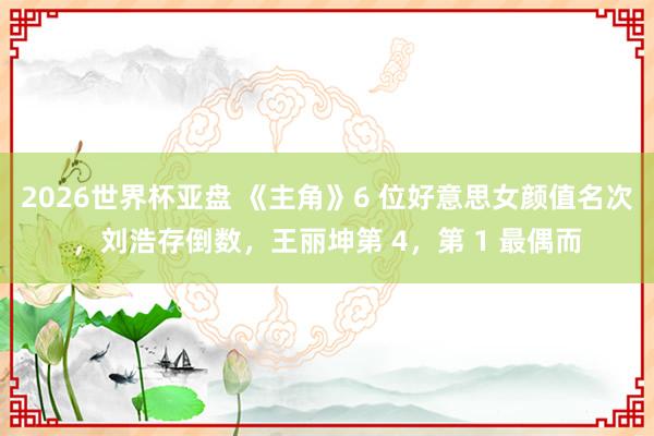 2026世界杯亚盘 《主角》6 位好意思女颜值名次，刘浩存倒数，王丽坤第 4，第 1 最偶而