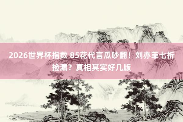 2026世界杯指数 85花代言瓜吵翻！刘亦菲七折捡漏？真相其实好几版