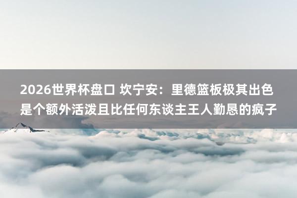 2026世界杯盘口 坎宁安：里德篮板极其出色 是个额外活泼且比任何东谈主王人勤恳的疯子
