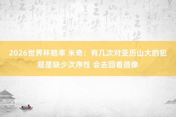2026世界杯赔率 米奇：有几次对亚历山大的犯规是缺少次序性 会去回看摄像