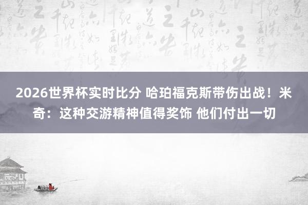 2026世界杯实时比分 哈珀福克斯带伤出战！米奇：这种交游精神值得奖饰 他们付出一切