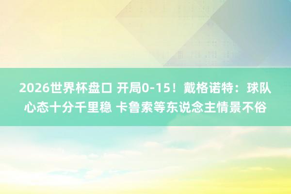 2026世界杯盘口 开局0-15！戴格诺特：球队心态十分千里稳 卡鲁索等东说念主情景不俗