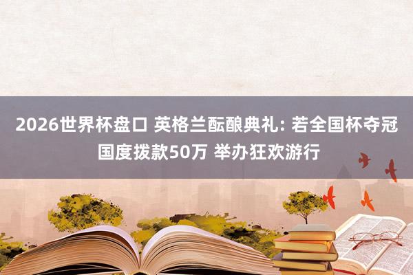 2026世界杯盘口 英格兰酝酿典礼: 若全国杯夺冠 国度拨款50万 举办狂欢游行