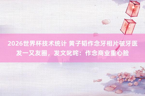 2026世界杯技术统计 黄子韬作念牙相片被牙医发一又友圈，发文叱咤：作念商业重心脸
