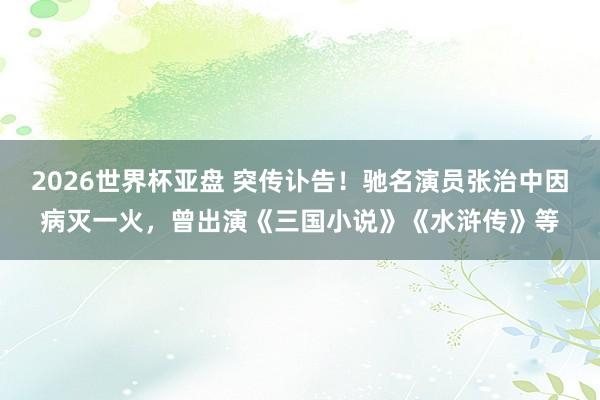 2026世界杯亚盘 突传讣告！驰名演员张治中因病灭一火，曾出演《三国小说》《水浒传》等