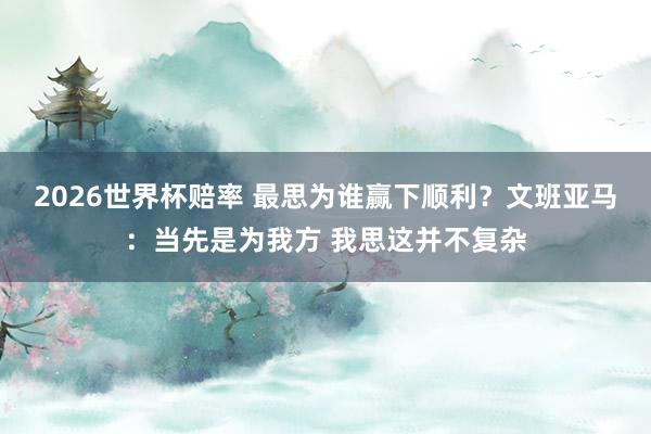2026世界杯赔率 最思为谁赢下顺利？文班亚马：当先是为我方 我思这并不复杂