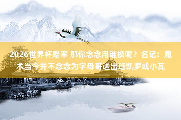 2026世界杯赔率 那你念念用谁换呢？名记：魔术当今并不念念为字母哥送出班凯罗或小瓦