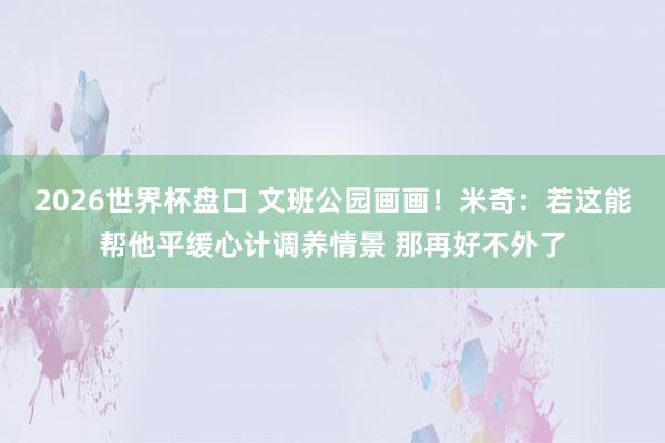 2026世界杯盘口 文班公园画画！米奇：若这能帮他平缓心计调养情景 那再好不外了