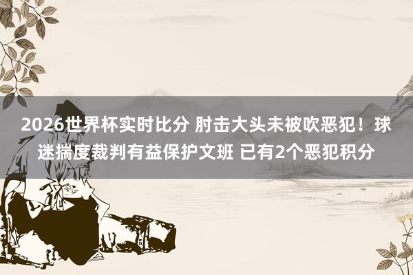 2026世界杯实时比分 肘击大头未被吹恶犯！球迷揣度裁判有益保护文班 已有2个恶犯积分