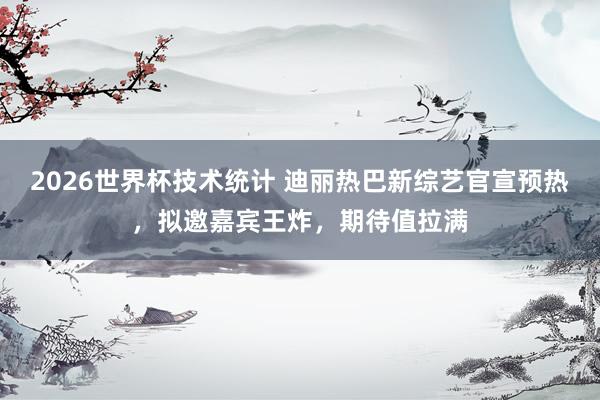 2026世界杯技术统计 迪丽热巴新综艺官宣预热，拟邀嘉宾王炸，期待值拉满