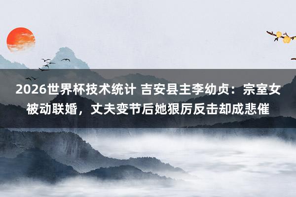 2026世界杯技术统计 吉安县主李幼贞：宗室女被动联婚，丈夫变节后她狠厉反击却成悲催