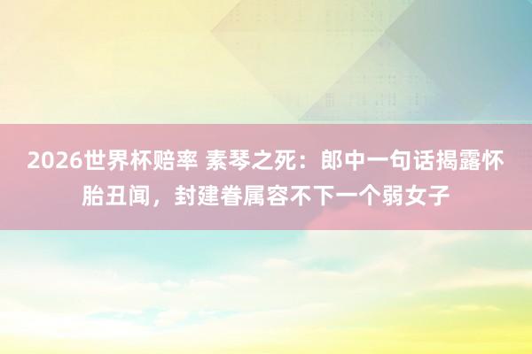2026世界杯赔率 素琴之死：郎中一句话揭露怀胎丑闻，封建眷属容不下一个弱女子