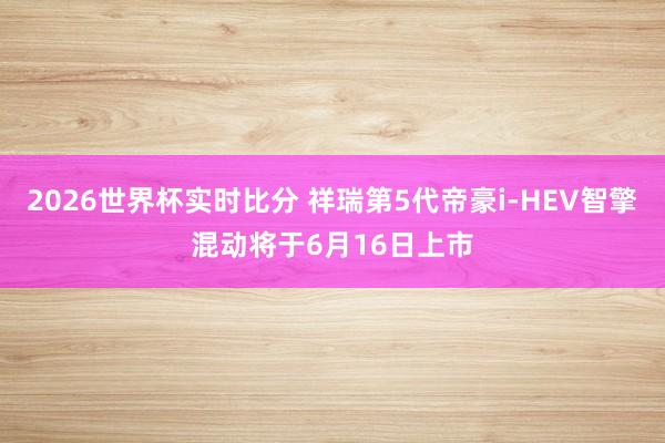 2026世界杯实时比分 祥瑞第5代帝豪i-HEV智擎混动将于6月16日上市