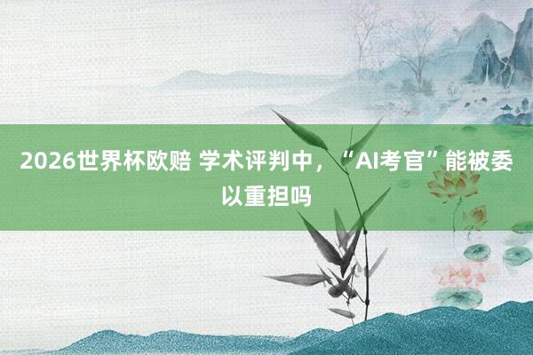 2026世界杯欧赔 学术评判中,“AI考官”能被委以重担吗