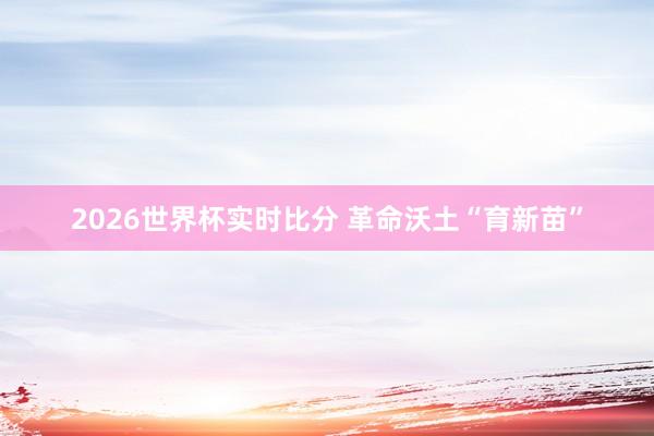2026世界杯实时比分 革命沃土“育新苗”