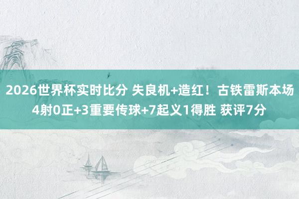 2026世界杯实时比分 失良机+造红！古铁雷斯本场4射0正+3重要传球+7起义1得胜 获评7分