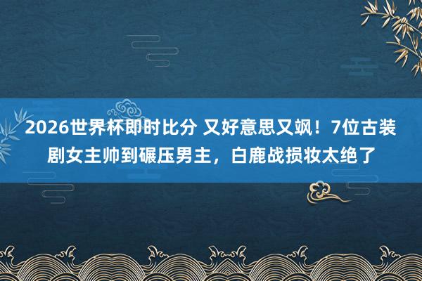 2026世界杯即时比分 又好意思又飒！7位古装剧女主帅到碾压男主，白鹿战损妆太绝了