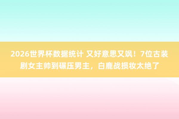 2026世界杯数据统计 又好意思又飒!7位古装剧女主帅到碾压男主,白鹿战损妆太绝了