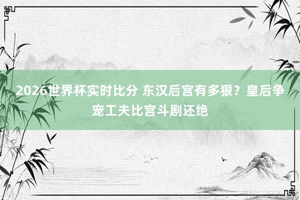 2026世界杯实时比分 东汉后宫有多狠？皇后争宠工夫比宫斗剧还绝