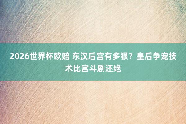 2026世界杯欧赔 东汉后宫有多狠？皇后争宠技术比宫斗剧还绝