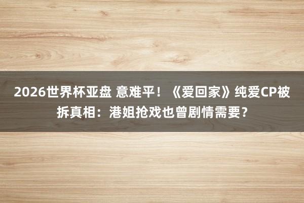 2026世界杯亚盘 意难平！《爱回家》纯爱CP被拆真相：港姐抢戏也曾剧情需要？