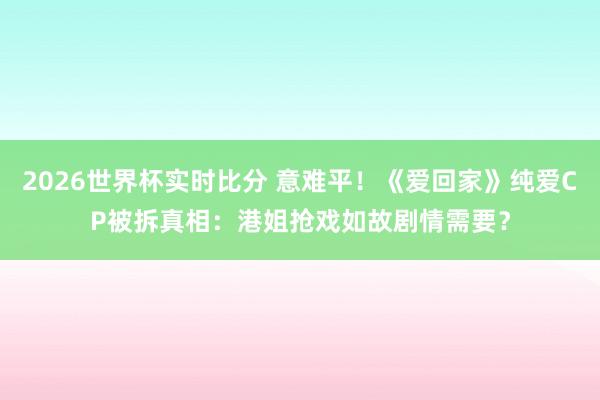 2026世界杯实时比分 意难平！《爱回家》纯爱CP被拆真相：港姐抢戏如故剧情需要？
