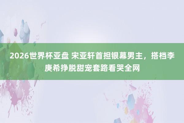 2026世界杯亚盘 宋亚轩首担银幕男主，搭档李庚希挣脱甜宠套路看哭全网