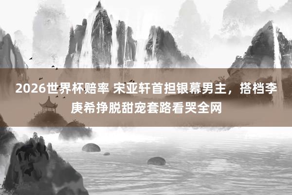 2026世界杯赔率 宋亚轩首担银幕男主，搭档李庚希挣脱甜宠套路看哭全网