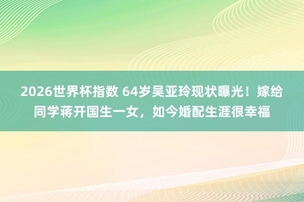 2026世界杯指数 64岁吴亚玲现状曝光！嫁给同学蒋开国生一女，如今婚配生涯很幸福