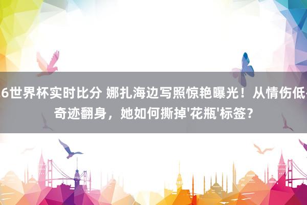 2026世界杯实时比分 娜扎海边写照惊艳曝光！从情伤低谷到奇迹翻身，她如何撕掉'花瓶'标签？