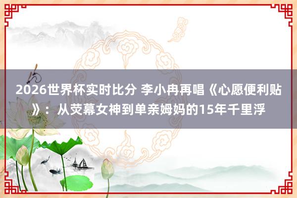 2026世界杯实时比分 李小冉再唱《心愿便利贴》：从荧幕女神到单亲姆妈的15年千里浮