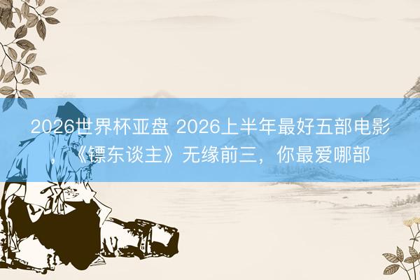 2026世界杯亚盘 2026上半年最好五部电影，《镖东谈主》无缘前三，你最爱哪部
