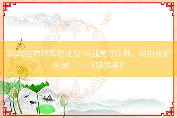 2026世界杯即时比分 以孤勇守山林，以血肉护生灵 ——《猎狼者》