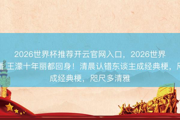 2026世界杯推荐开云官网入口，2026世界杯文字直播 王濛十年丽都回身！清晨认错东谈主成经典梗，咫尺多清雅
