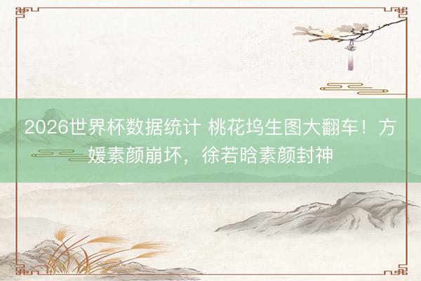 2026世界杯数据统计 桃花坞生图大翻车！方媛素颜崩坏，徐若晗素颜封神