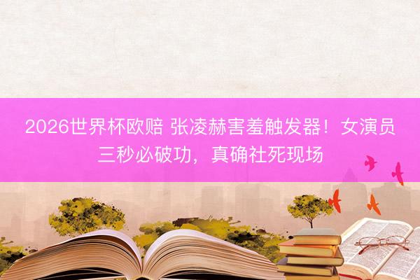 2026世界杯欧赔 张凌赫害羞触发器!女演员三秒必破功,真确社死现场