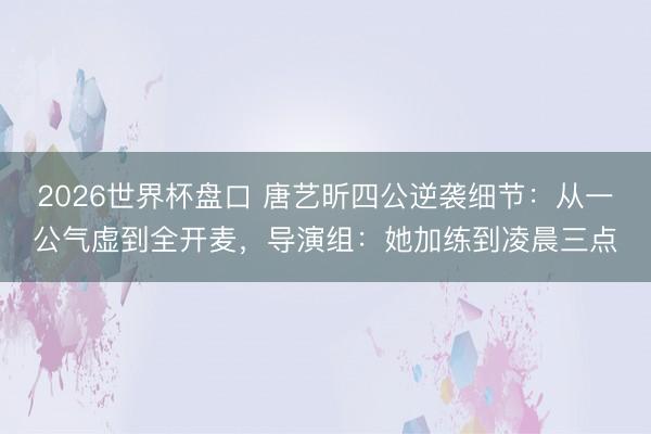 2026世界杯盘口 唐艺昕四公逆袭细节：从一公气虚到全开麦，导演组：她加练到凌晨三点