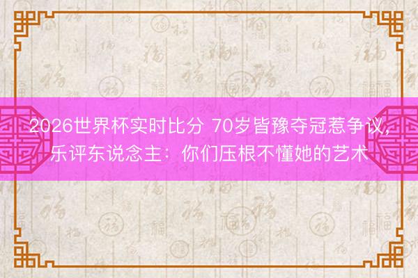 2026世界杯实时比分 70岁皆豫夺冠惹争议，乐评东说念主：你们压根不懂她的艺术